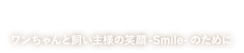 わんちゃんと飼い主様の笑顔-Smile-のために